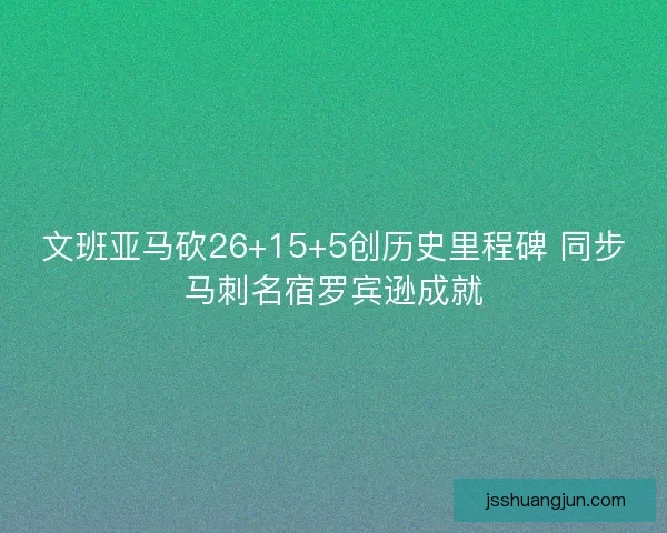 文班亚马砍26+15+5创历史里程碑 同步马刺名宿罗宾逊成就