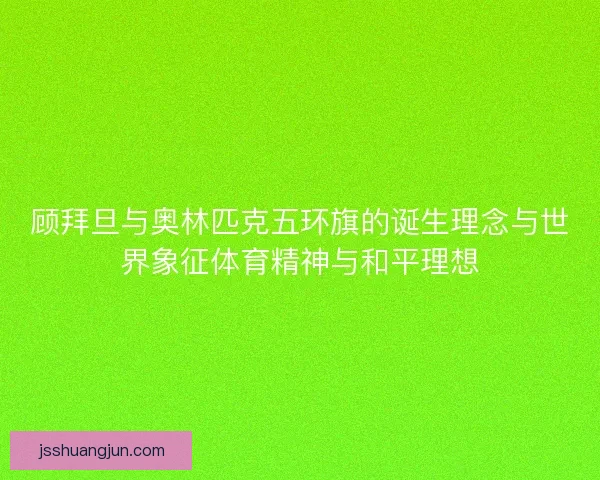 顾拜旦与奥林匹克五环旗的诞生理念与世界象征体育精神与和平理想