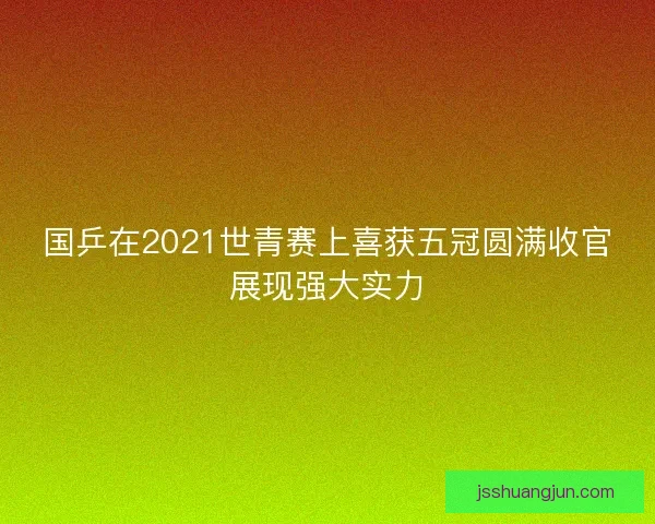 国乒在2021世青赛上喜获五冠圆满收官展现强大实力