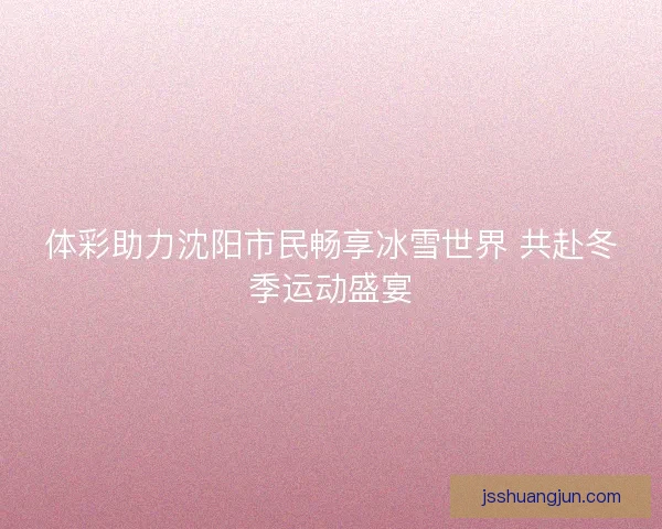 体彩助力沈阳市民畅享冰雪世界 共赴冬季运动盛宴 体彩助力沈阳市民畅享冰雪世界 共赴冬季运动盛宴