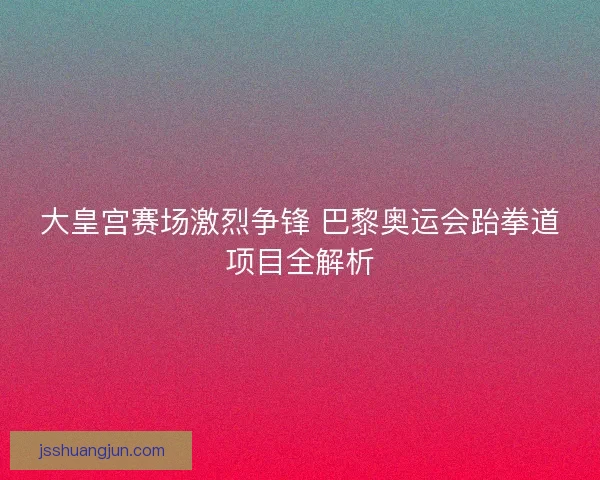大皇宫赛场激烈争锋 巴黎奥运会跆拳道项目全解析