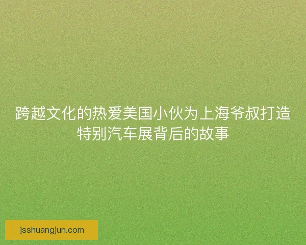 跨越文化的热爱美国小伙为上海爷叔打造特别汽车展背后的故事