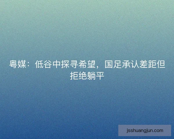 粤媒：低谷中探寻希望，国足承认差距但拒绝躺平