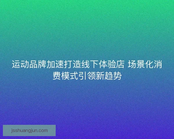 运动品牌加速打造线下体验店 场景化消费模式引领新趋势