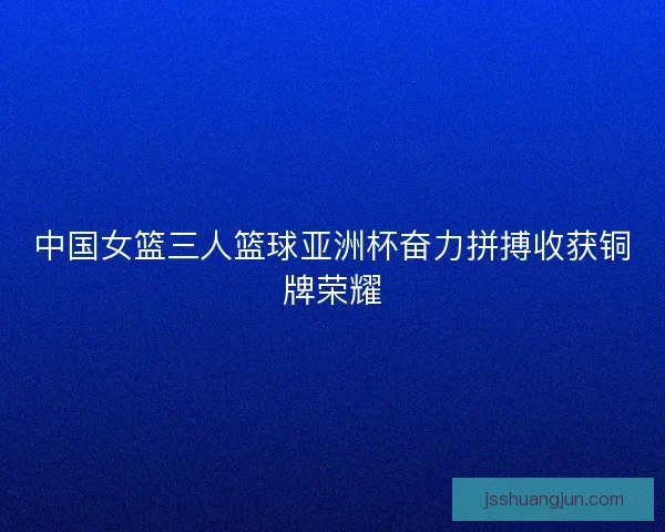 中国女篮三人篮球亚洲杯奋力拼搏收获铜牌荣耀 中国女篮三人篮球亚洲杯奋力拼搏收获铜牌荣耀