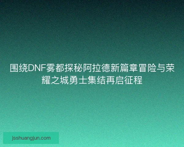 围绕DNF雾都探秘阿拉德新篇章冒险与荣耀之城勇士集结再启征程