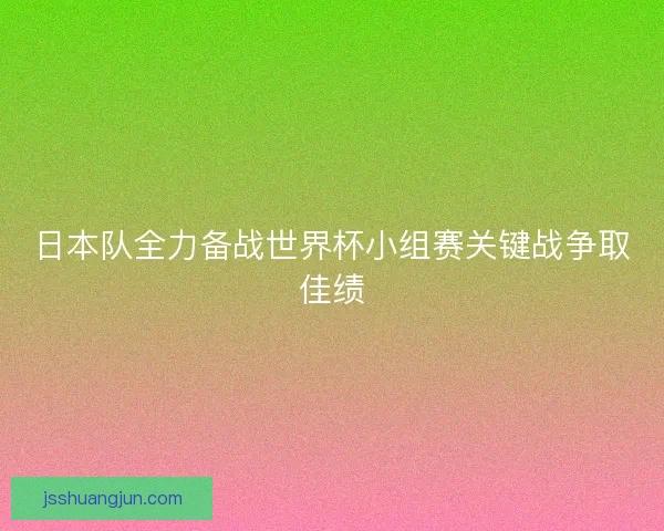 日本队全力备战世界杯小组赛关键战争取佳绩