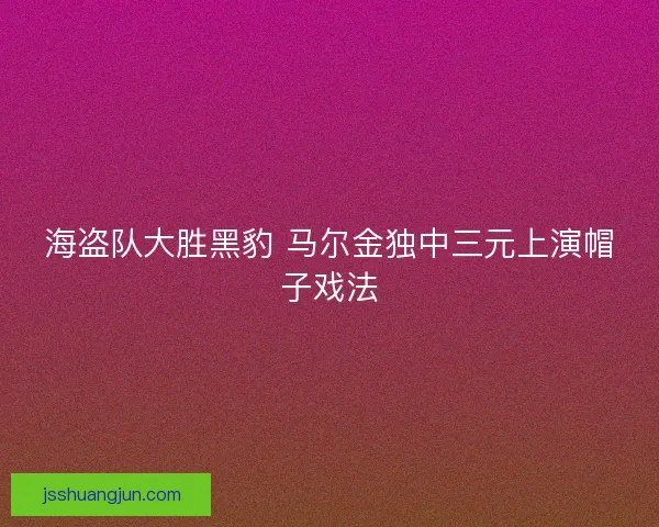 海盗队大胜黑豹 马尔金独中三元上演帽子戏法