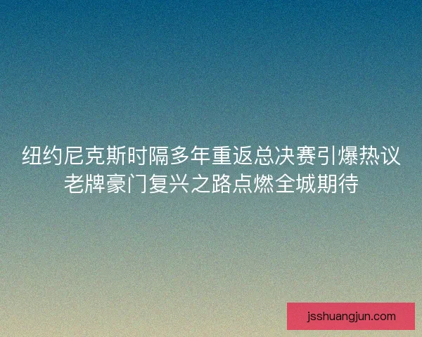纽约尼克斯时隔多年重返总决赛引爆热议老牌豪门复兴之路点燃全城期待