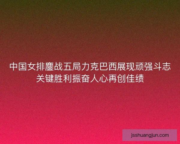 中国女排鏖战五局力克巴西展现顽强斗志关键胜利振奋人心再创佳绩