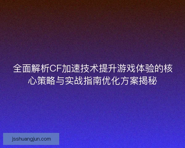全面解析CF加速技术提升游戏体验的核心策略与实战指南优化方案揭秘