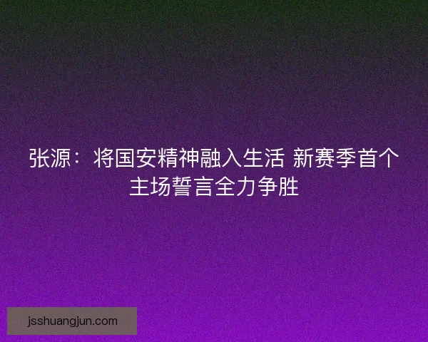 张源:将国安精神融入生活 新赛季首个主场誓言全力争胜 张源:将国安精神融入生活 新赛季首个主场誓言全力争胜
